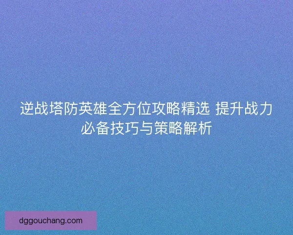 逆战塔防英雄全方位攻略精选 提升战力必备技巧与策略解析