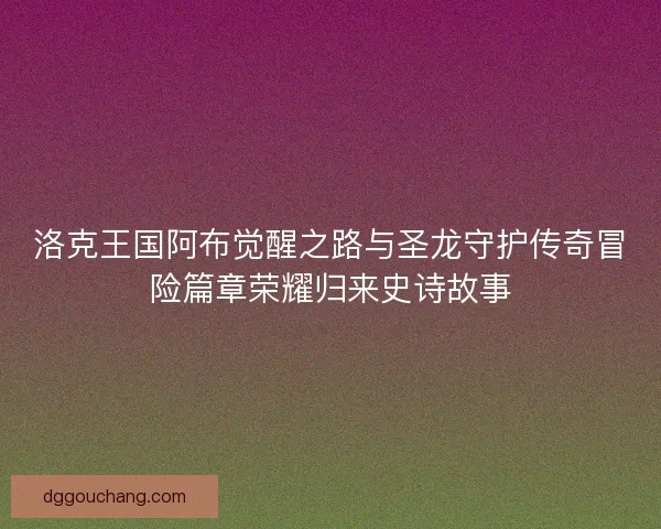 洛克王国阿布觉醒之路与圣龙守护传奇冒险篇章荣耀归来史诗故事