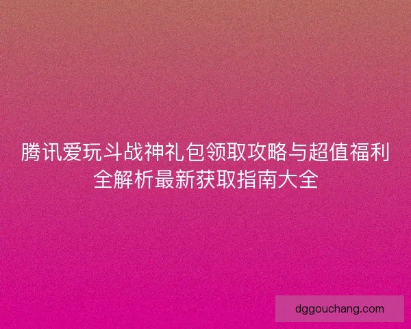 腾讯爱玩斗战神礼包领取攻略与超值福利全解析最新获取指南大全
