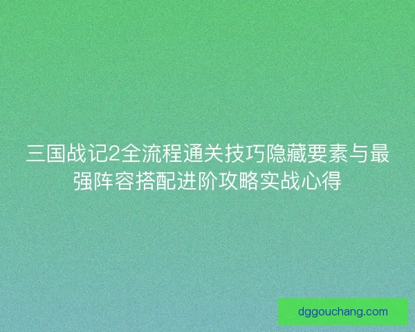 三国战记2全流程通关技巧隐藏要素与最强阵容搭配进阶攻略实战心得 三国战记2全流程通关技巧隐藏要素与最强阵容搭配进阶攻略实战心得