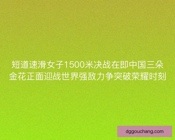 短道速滑女子1500米决战在即中国三朵金花正面迎战世界强敌力争突破荣耀时刻 短道速滑女子1500米决战在即中国三朵金花正面迎战世界强敌力争突破荣耀时刻