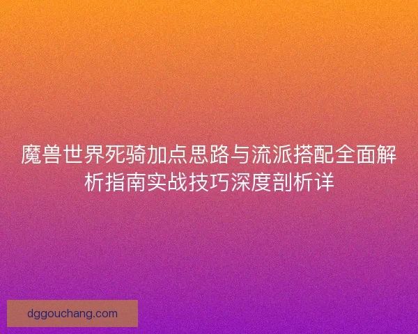 魔兽世界死骑加点思路与流派搭配全面解析指南实战技巧深度剖析详 魔兽世界死骑加点思路与流派搭配全面解析指南实战技巧深度剖析详
