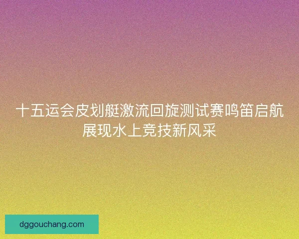 十五运会皮划艇激流回旋测试赛鸣笛启航展现水上竞技新风采 十五运会皮划艇激流回旋测试赛鸣笛启航展现水上竞技新风采