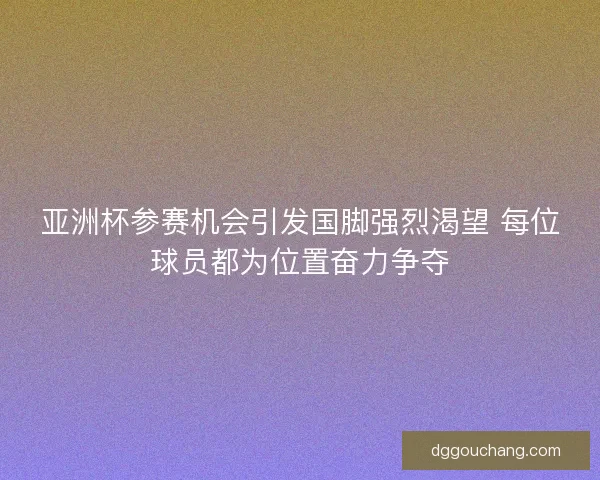 亚洲杯参赛机会引发国脚强烈渴望 每位球员都为位置奋力争夺