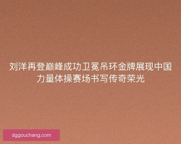 刘洋再登巅峰成功卫冕吊环金牌展现中国力量体操赛场书写传奇荣光