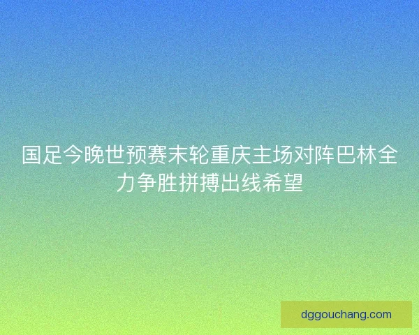 国足今晚世预赛末轮重庆主场对阵巴林全力争胜拼搏出线希望