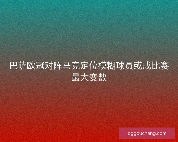 巴萨欧冠对阵马竞定位模糊球员或成比赛最大变数