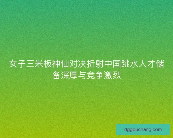 女子三米板神仙对决折射中国跳水人才储备深厚与竞争激烈