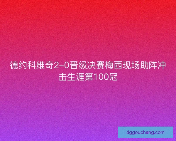 德约科维奇2-0晋级决赛梅西现场助阵冲击生涯第100冠