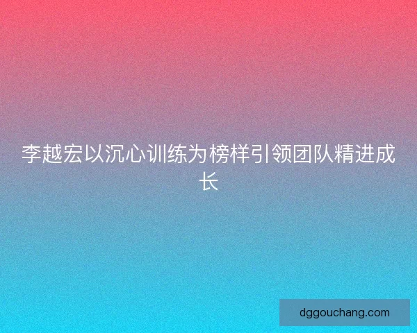 李越宏以沉心训练为榜样引领团队精进成长