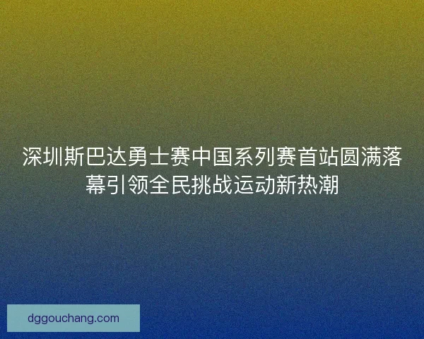 深圳斯巴达勇士赛中国系列赛首站圆满落幕引领全民挑战运动新热潮