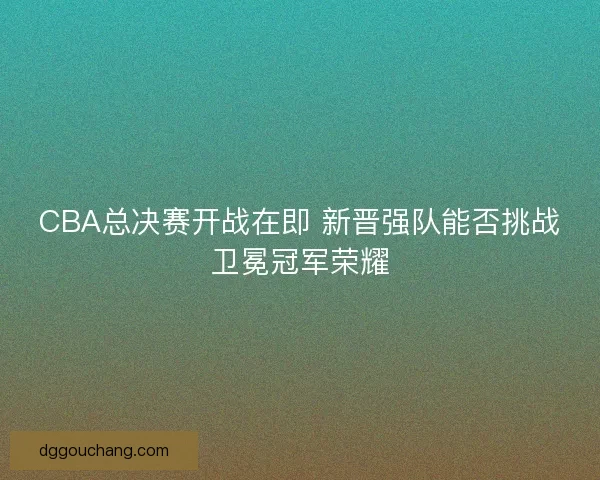 CBA总决赛开战在即 新晋强队能否挑战卫冕冠军荣耀 CBA总决赛开战在即 新晋强队能否挑战卫冕冠军荣耀