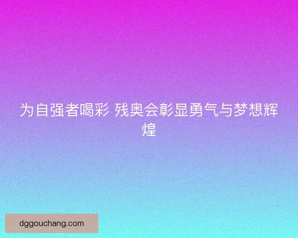 为自强者喝彩 残奥会彰显勇气与梦想辉煌