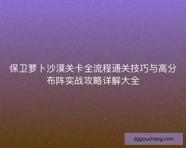 保卫萝卜沙漠关卡全流程通关技巧与高分布阵实战攻略详解大全