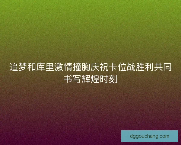 追梦和库里激情撞胸庆祝卡位战胜利共同书写辉煌时刻 追梦和库里激情撞胸庆祝卡位战胜利共同书写辉煌时刻