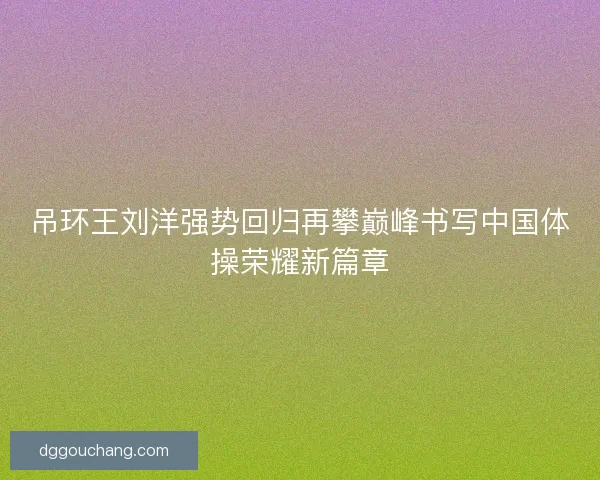 吊环王刘洋强势回归再攀巅峰书写中国体操荣耀新篇章 吊环王刘洋强势回归再攀巅峰书写中国体操荣耀新篇章