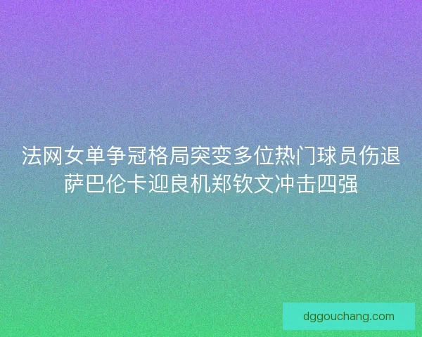 法网女单争冠格局突变多位热门球员伤退萨巴伦卡迎良机郑钦文冲击四强 法网女单争冠格局突变多位热门球员伤退萨巴伦卡迎良机郑钦文冲击四强