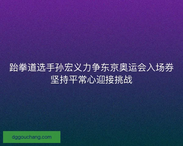 跆拳道选手孙宏义力争东京奥运会入场券坚持平常心迎接挑战 跆拳道选手孙宏义力争东京奥运会入场券坚持平常心迎接挑战