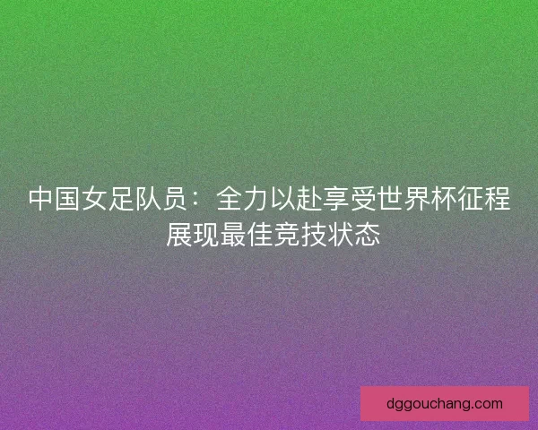 中国女足队员：全力以赴享受世界杯征程 展现最佳竞技状态