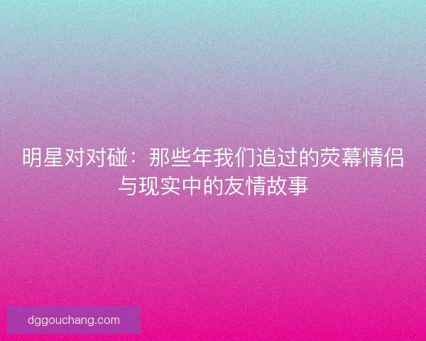 明星对对碰：那些年我们追过的荧幕情侣与现实中的友情故事