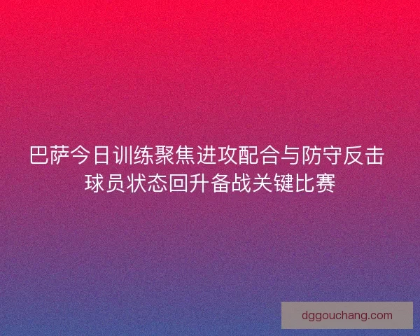 巴萨今日训练聚焦进攻配合与防守反击 球员状态回升备战关键比赛