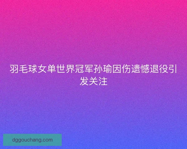 羽毛球女单世界冠军孙瑜因伤遗憾退役引发关注