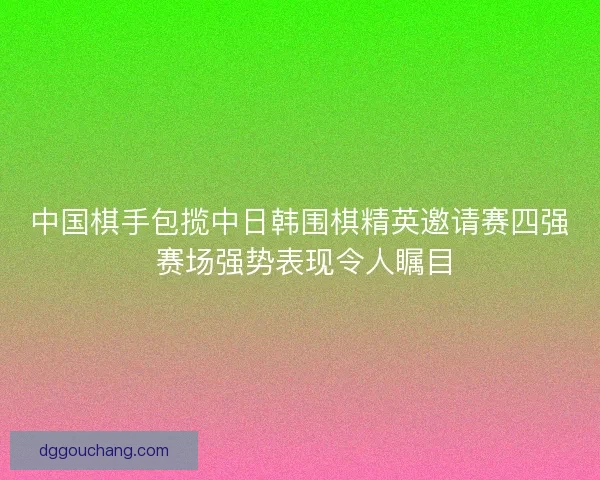 中国棋手包揽中日韩围棋精英邀请赛四强 赛场强势表现令人瞩目 中国棋手包揽中日韩围棋精英邀请赛四强 赛场强势表现令人瞩目