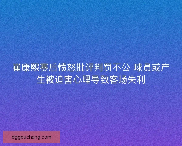 崔康熙赛后愤怒批评判罚不公 球员或产生被迫害心理导致客场失利