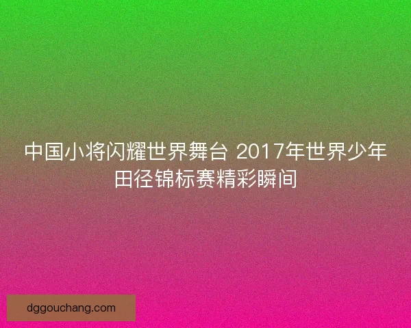 中国小将闪耀世界舞台 2017年世界少年田径锦标赛精彩瞬间