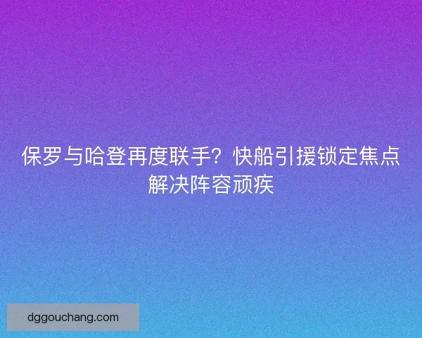保罗与哈登再度联手?快船引援锁定焦点解决阵容顽疾 保罗与哈登再度联手?快船引援锁定焦点解决阵容顽疾