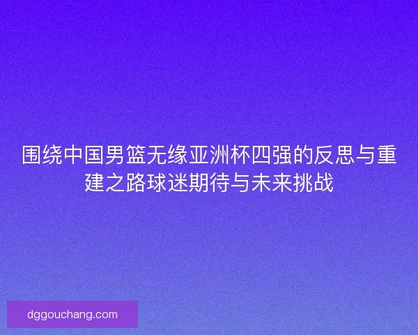 围绕中国男篮无缘亚洲杯四强的反思与重建之路球迷期待与未来挑战 围绕中国男篮无缘亚洲杯四强的反思与重建之路球迷期待与未来挑战