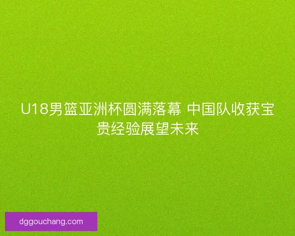 U18男篮亚洲杯圆满落幕 中国队收获宝贵经验展望未来 U18男篮亚洲杯圆满落幕 中国队收获宝贵经验展望未来