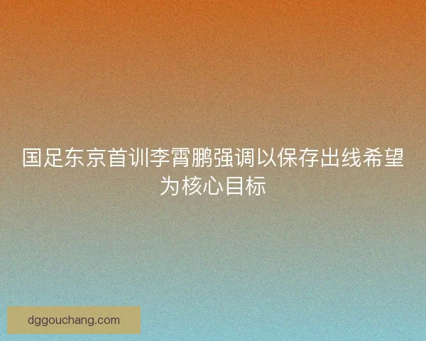 国足东京首训李霄鹏强调以保存出线希望为核心目标 国足东京首训李霄鹏强调以保存出线希望为核心目标