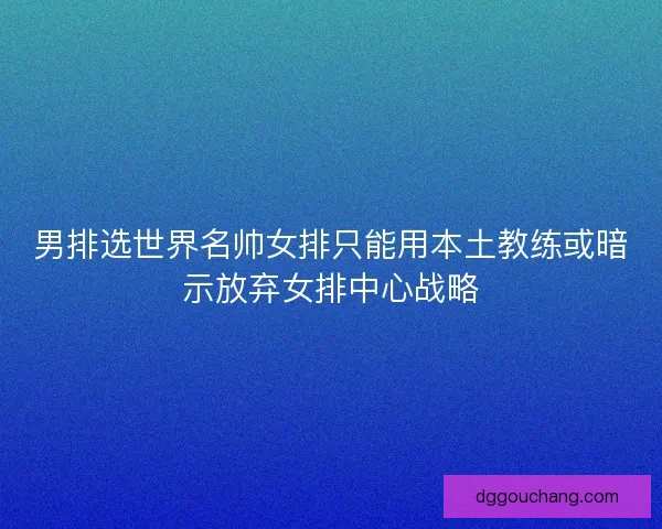 男排选世界名帅女排只能用本土教练或暗示放弃女排中心战略 男排选世界名帅女排只能用本土教练或暗示放弃女排中心战略